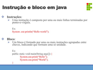 Instrução e bloco em java 
 Instruções: 
 Uma instrução é composta por uma ou mais linhas terminadas por 
ponto-e-vírgula. 
Ex: 
System .out println(“Hello world”); 
 Bloco: 
 Um bloco é formado por uma ou mais instruções agrupadas entre 
chaves, indicando que formam uma só unidade. 
Ex: 
public static void main(String args[]) { 
System.out.print(“Hello”); 
System.out.print(“World”); 
} 
 