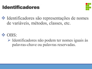 Identificadores 
 Identificadores são representações de nomes 
de variáveis, métodos, classes, etc. 
 OBS: 
 Identificadores não podem ter nomes iguais às 
palavras-chave ou palavras reservadas. 
 