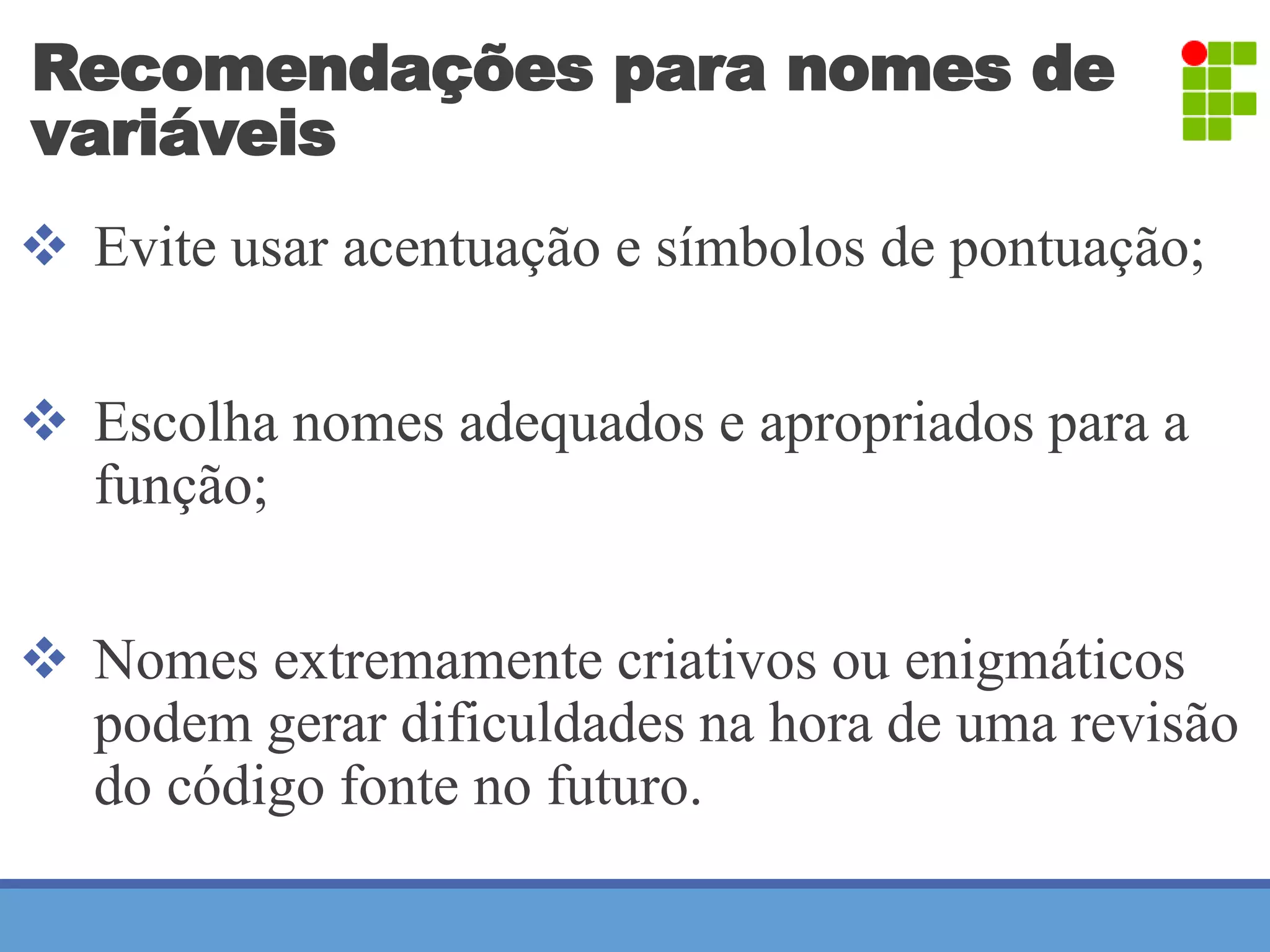 Recomendações para nomes de 
variáveis 
 Evite usar acentuação e símbolos de pontuação; 
 Escolha nomes adequados e apropriados para a 
função; 
 Nomes extremamente criativos ou enigmáticos 
podem gerar dificuldades na hora de uma revisão 
do código fonte no futuro. 
 