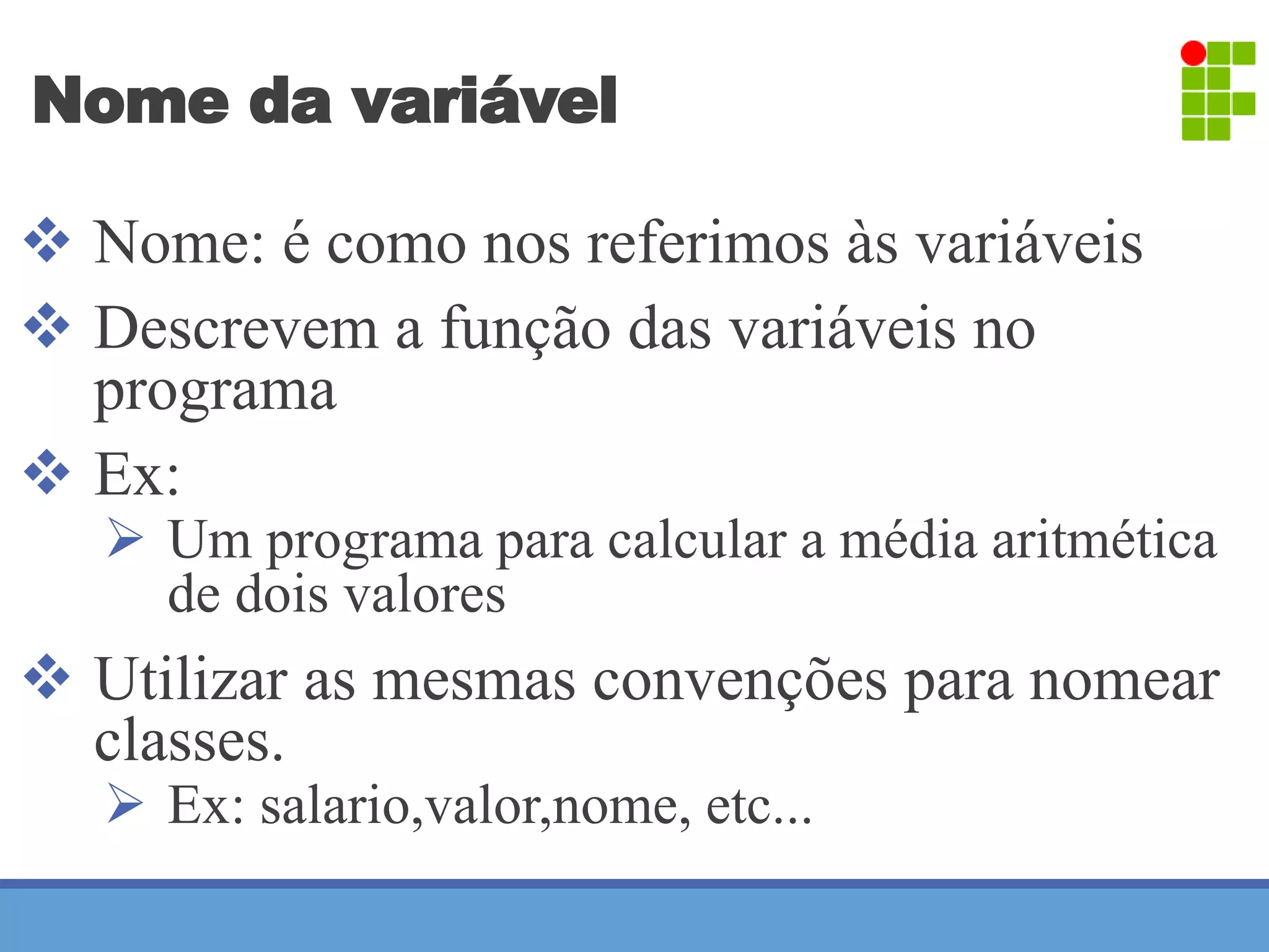Nome da variável 
 Nome: é como nos referimos às variáveis 
 Descrevem a função das variáveis no 
programa 
 Ex: 
 Um programa para calcular a média aritmética 
de dois valores 
 Utilizar as mesmas convenções para nomear 
classes. 
 Ex: salario,valor,nome, etc... 
 