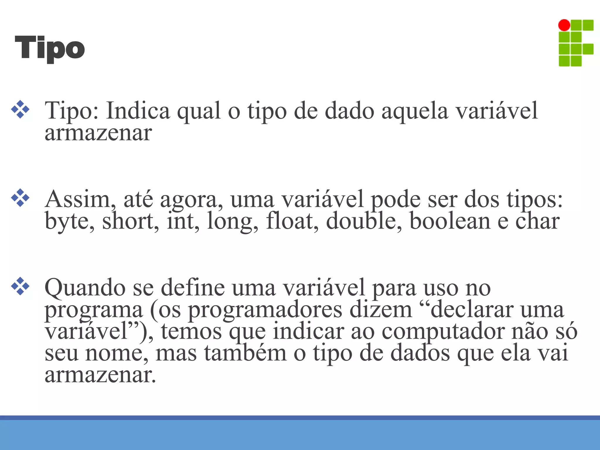 Tipo 
 Tipo: Indica qual o tipo de dado aquela variável 
armazenar 
 Assim, até agora, uma variável pode ser dos tipos: 
byte, short, int, long, float, double, boolean e char 
 Quando se define uma variável para uso no 
programa (os programadores dizem “declarar uma 
variável”), temos que indicar ao computador não só 
seu nome, mas também o tipo de dados que ela vai 
armazenar. 
 