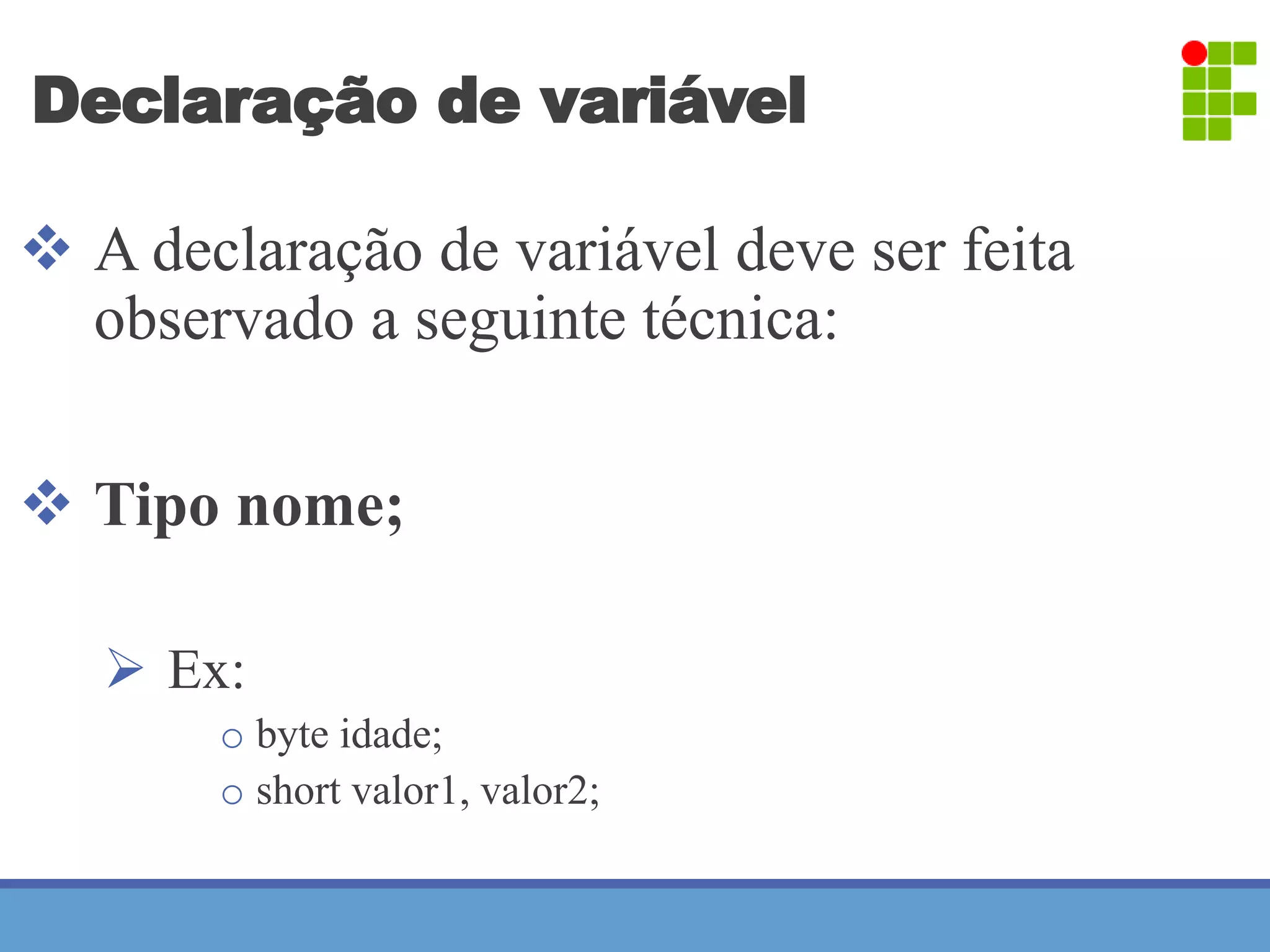 Declaração de variável 
 A declaração de variável deve ser feita 
observado a seguinte técnica: 
 Tipo nome; 
 Ex: 
o byte idade; 
o short valor1, valor2; 
 
