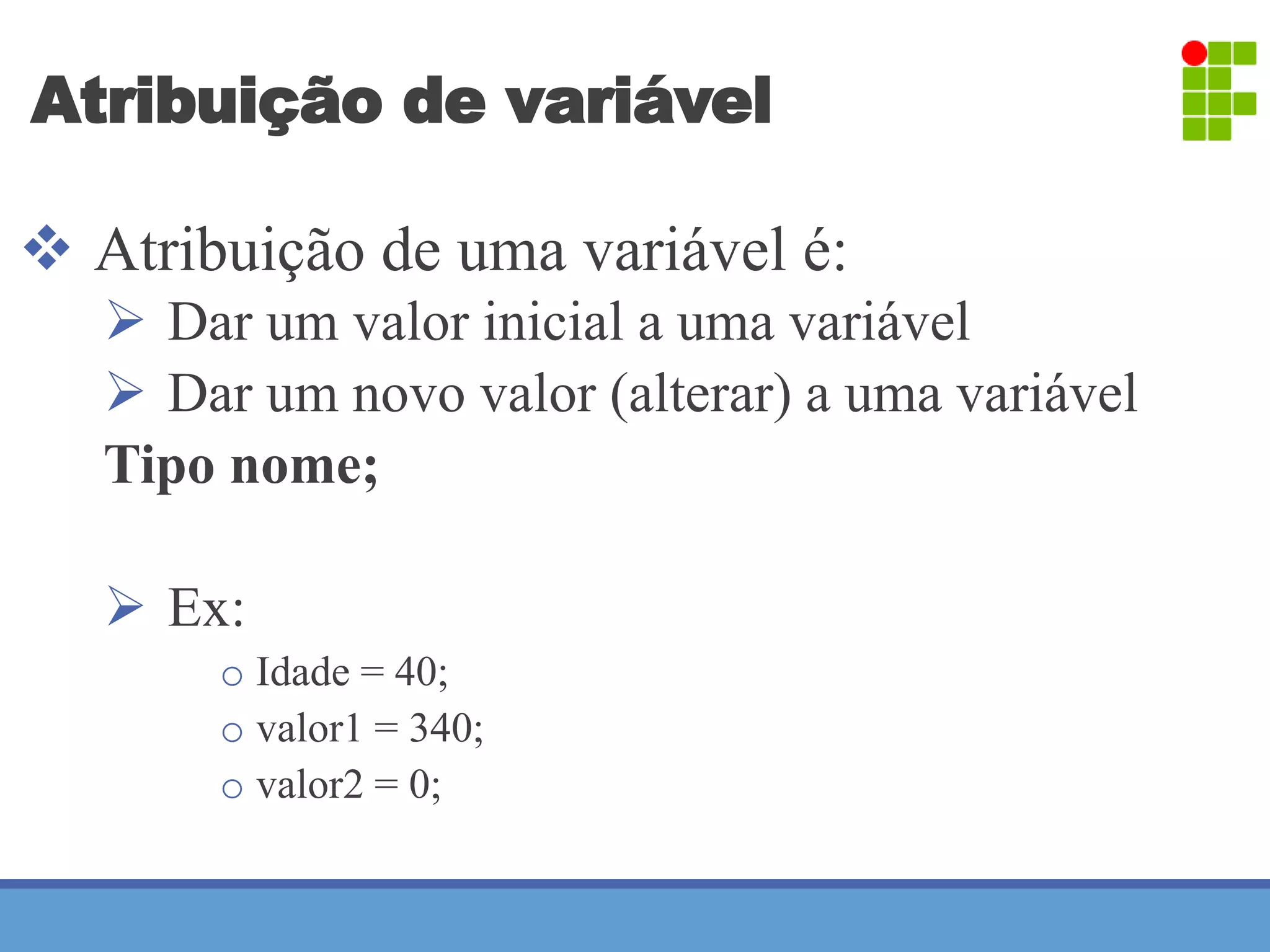 Atribuição de variável 
 Atribuição de uma variável é: 
 Dar um valor inicial a uma variável 
 Dar um novo valor (alterar) a uma variável 
Tipo nome; 
 Ex: 
o Idade = 40; 
o valor1 = 340; 
o valor2 = 0; 
 