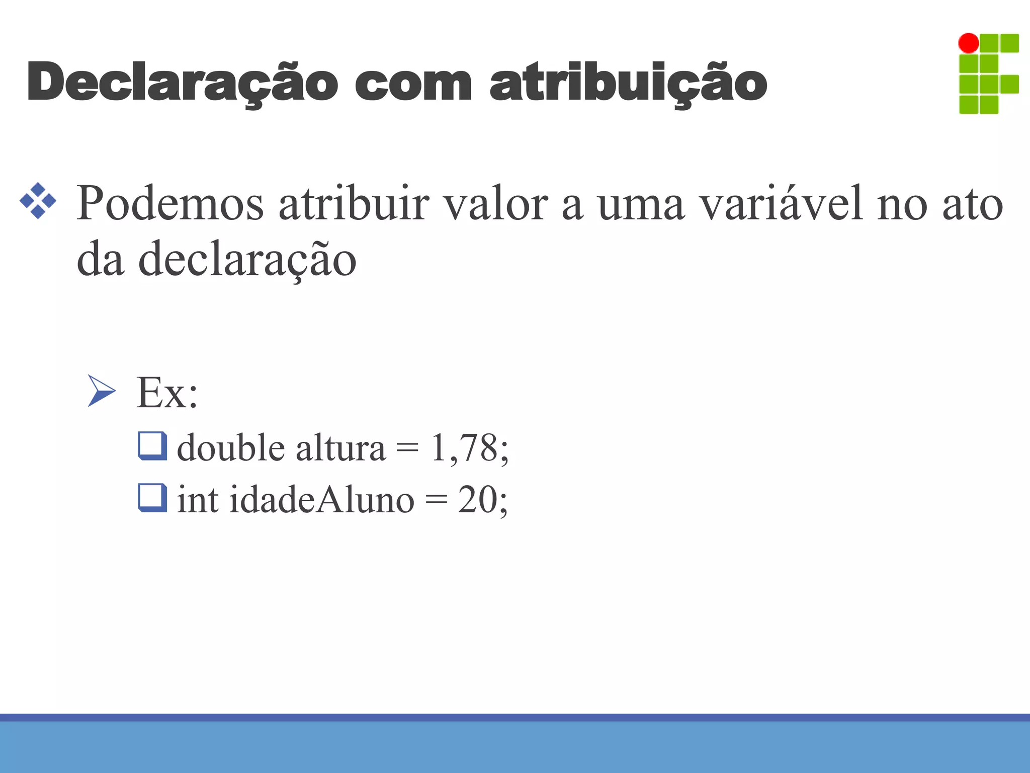 Declaração com atribuição 
 Podemos atribuir valor a uma variável no ato 
da declaração 
 Ex: 
 double altura = 1,78; 
 int idadeAluno = 20; 
 