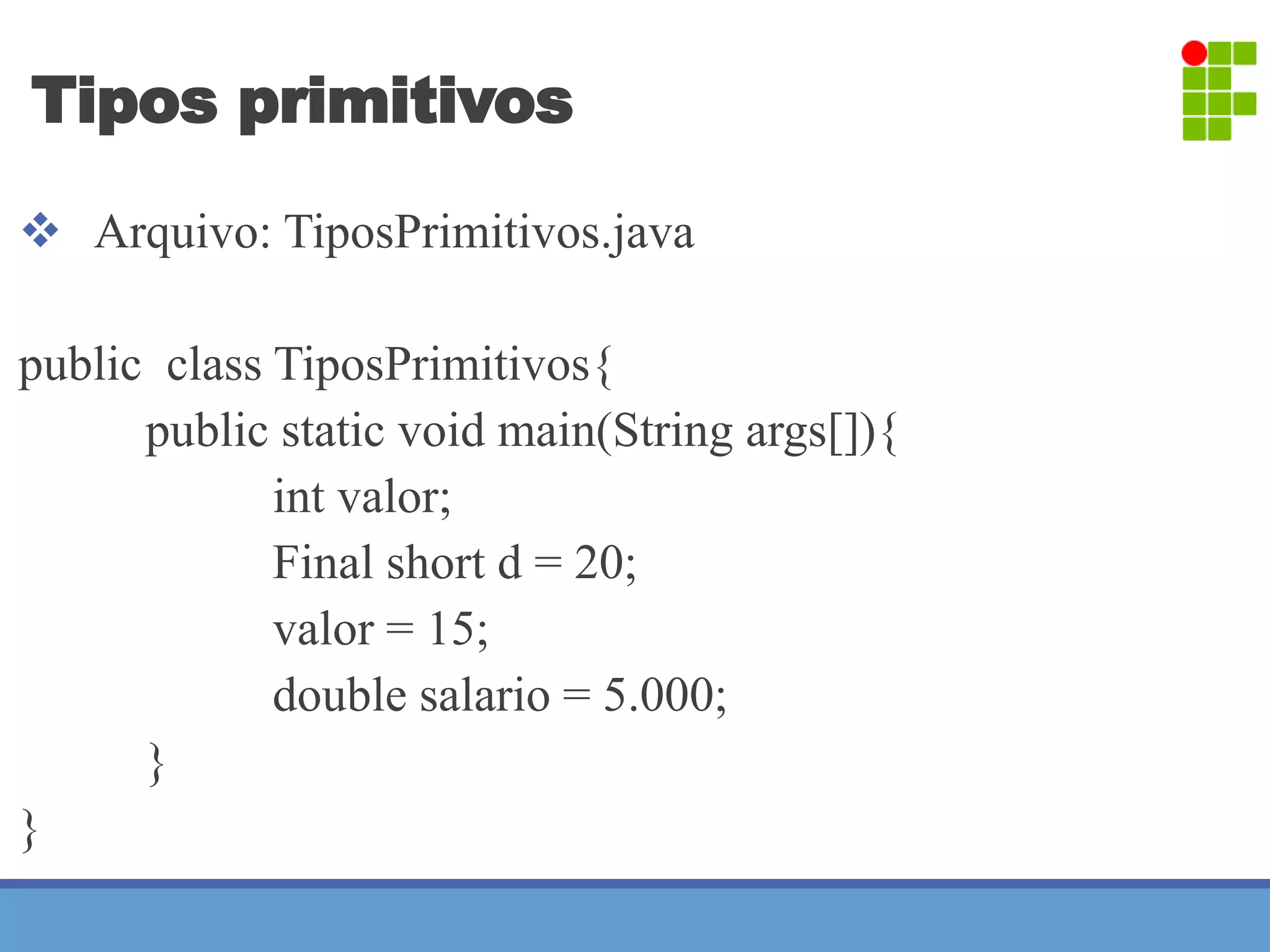 Tipos primitivos 
 Arquivo: TiposPrimitivos.java 
public class TiposPrimitivos{ 
public static void main(String args[]){ 
int valor; 
Final short d = 20; 
valor = 15; 
double salario = 5.000; 
} 
} 
 