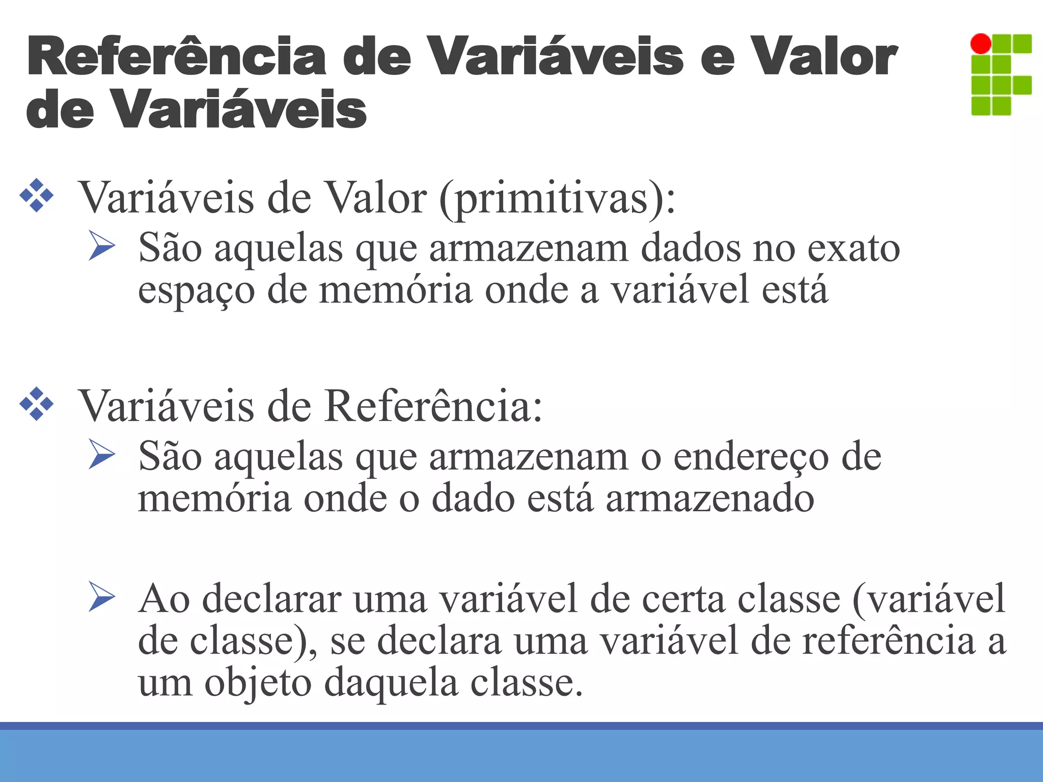 Referência de Variáveis e Valor 
de Variáveis 
 Variáveis de Valor (primitivas): 
 São aquelas que armazenam dados no exato 
espaço de memória onde a variável está 
 Variáveis de Referência: 
 São aquelas que armazenam o endereço de 
memória onde o dado está armazenado 
 Ao declarar uma variável de certa classe (variável 
de classe), se declara uma variável de referência a 
um objeto daquela classe. 
 