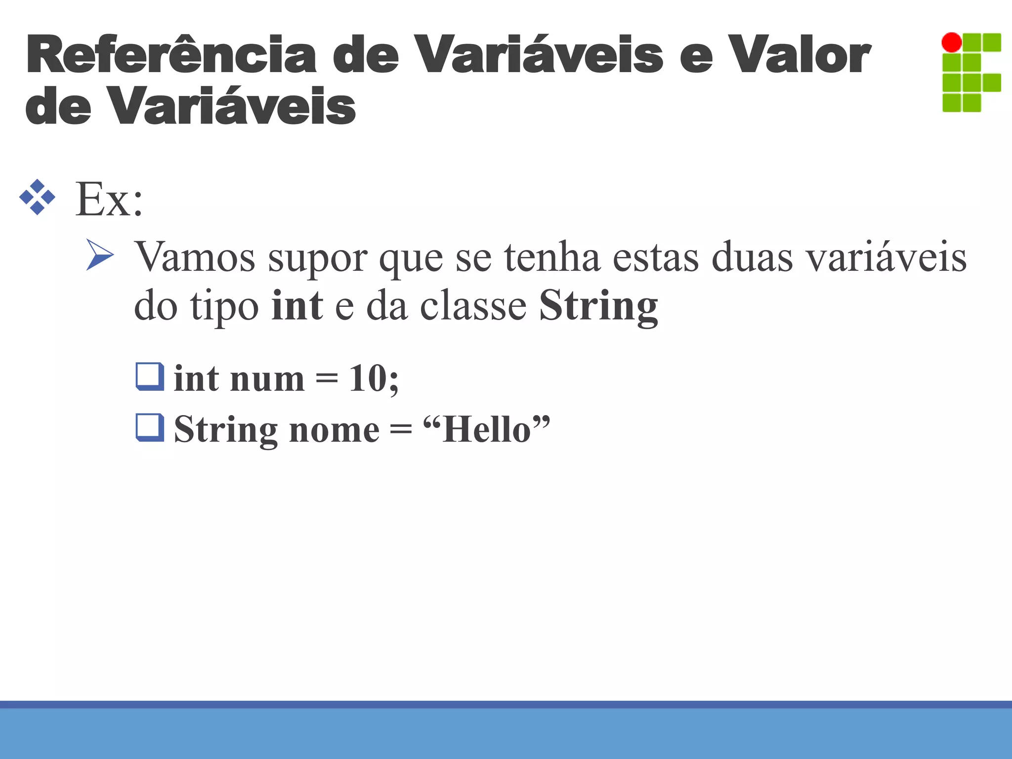 Referência de Variáveis e Valor 
de Variáveis 
 Ex: 
 Vamos supor que se tenha estas duas variáveis 
do tipo int e da classe String 
 int num = 10; 
 String nome = “Hello” 
 