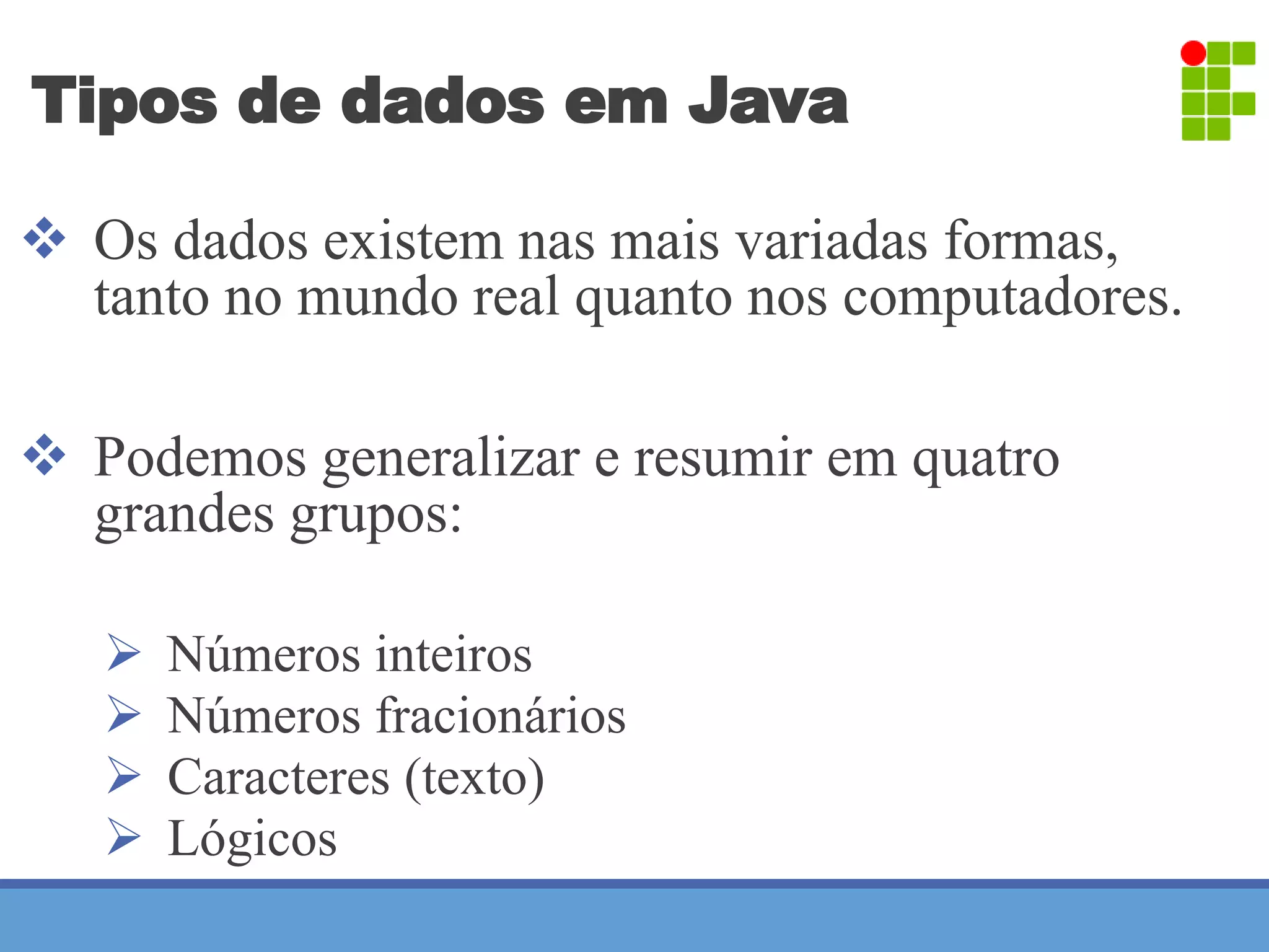 Tipos de dados em Java 
 Os dados existem nas mais variadas formas, 
tanto no mundo real quanto nos computadores. 
 Podemos generalizar e resumir em quatro 
grandes grupos: 
 Números inteiros 
 Números fracionários 
 Caracteres (texto) 
 Lógicos 
 