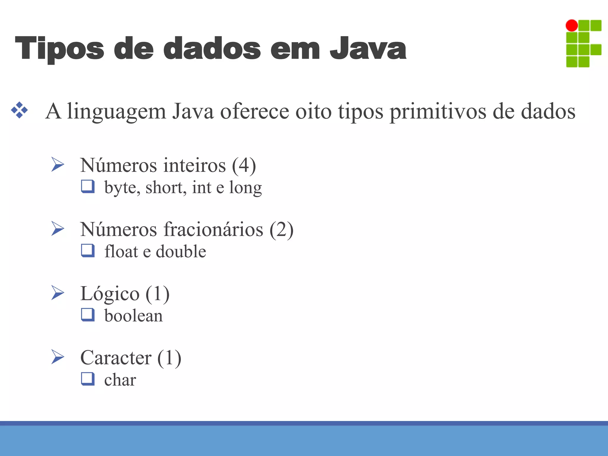 Tipos de dados em Java 
 A linguagem Java oferece oito tipos primitivos de dados 
 Números inteiros (4) 
 byte, short, int e long 
 Números fracionários (2) 
 float e double 
 Lógico (1) 
 boolean 
 Caracter (1) 
 char 
 