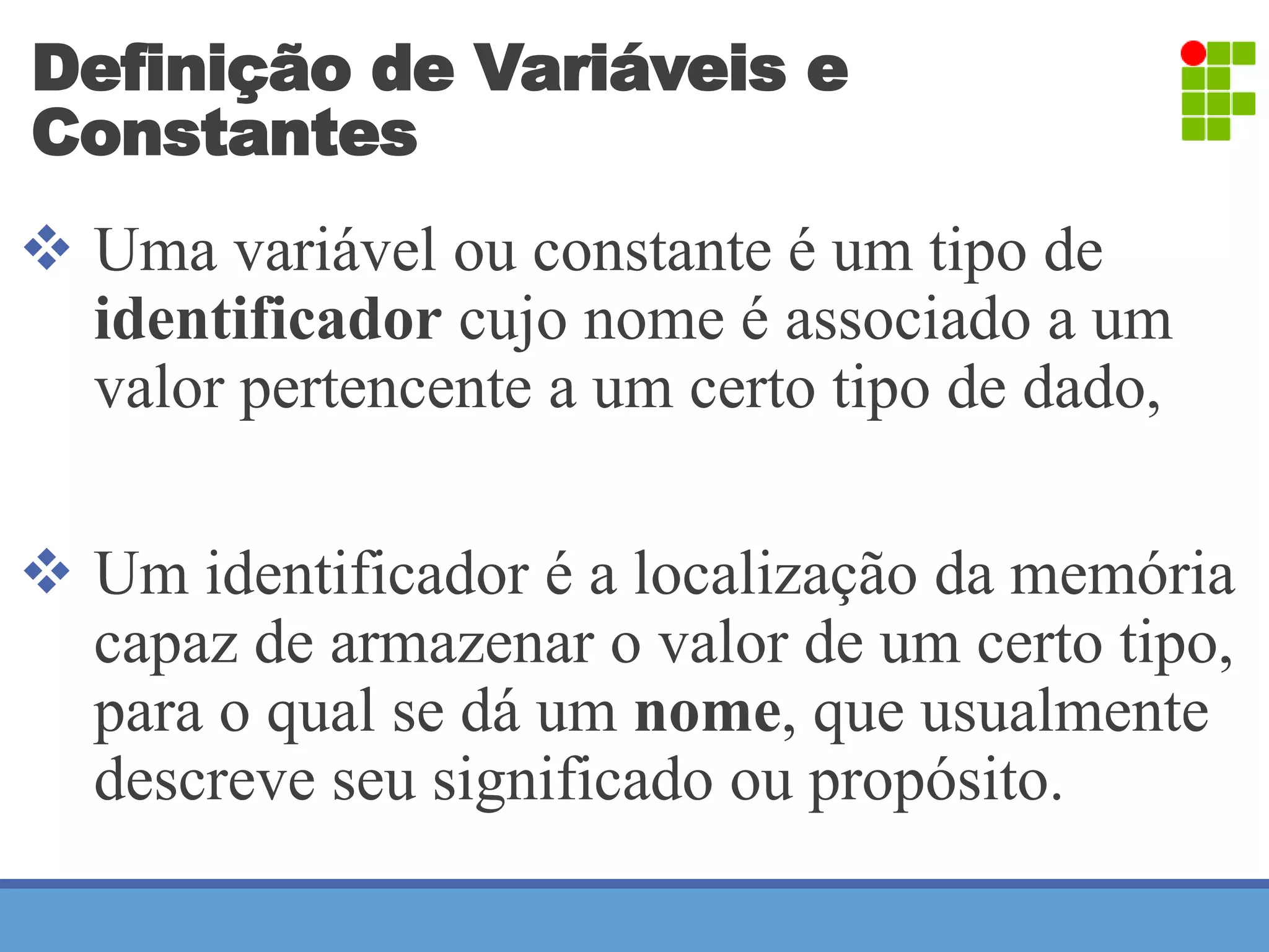 Definição de Variáveis e 
Constantes 
 Uma variável ou constante é um tipo de 
identificador cujo nome é associado a um 
valor pertencente a um certo tipo de dado, 
 Um identificador é a localização da memória 
capaz de armazenar o valor de um certo tipo, 
para o qual se dá um nome, que usualmente 
descreve seu significado ou propósito. 
 