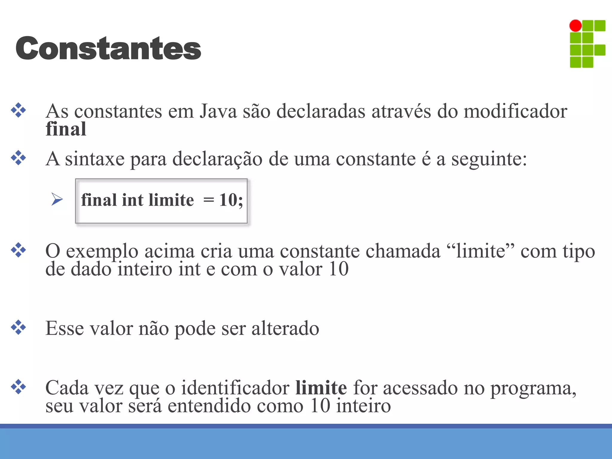 Constantes 
 As constantes em Java são declaradas através do modificador 
final 
 A sintaxe para declaração de uma constante é a seguinte: 
 final int limite = 10; 
 O exemplo acima cria uma constante chamada “limite” com tipo 
de dado inteiro int e com o valor 10 
 Esse valor não pode ser alterado 
 Cada vez que o identificador limite for acessado no programa, 
seu valor será entendido como 10 inteiro 
 