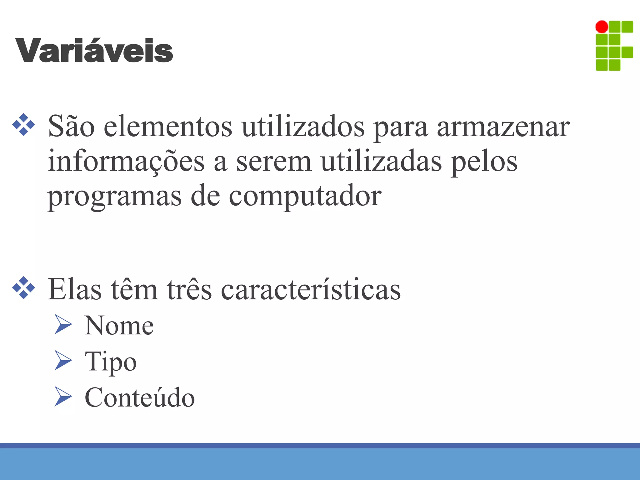 Variáveis 
 São elementos utilizados para armazenar 
informações a serem utilizadas pelos 
programas de computador 
 Elas têm três características 
 Nome 
 Tipo 
 Conteúdo 
 