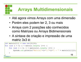 Arrays Multidimensionais
• Até agora vimos Arrays com uma dimensão
• Porém eles podem ter 2, 3 ou mais
• Arrays com 2 posições são conhecidos
como Matrizes ou Arrays Bidimensionais
• A sintaxe de criação e impressão de uma
matriz 3x3 é:
10
 