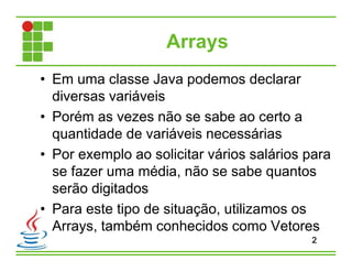 Arrays
• Em uma classe Java podemos declarar
diversas variáveis
• Porém as vezes não se sabe ao certo a
quantidade de variáveis necessárias
• Por exemplo ao solicitar vários salários para
se fazer uma média, não se sabe quantos
serão digitados
• Para este tipo de situação, utilizamos os
Arrays, também conhecidos como Vetores
2
 