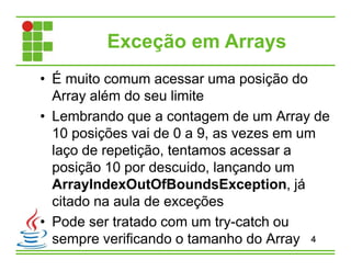 Exceção em Arrays
• É muito comum acessar uma posição do
Array além do seu limite
• Lembrando que a contagem de um Array de
10 posições vai de 0 a 9, as vezes em um
laço de repetição, tentamos acessar a
posição 10 por descuido, lançando um
ArrayIndexOutOfBoundsException, já
citado na aula de exceções
• Pode ser tratado com um try-catch ou
sempre verificando o tamanho do Array 4
 