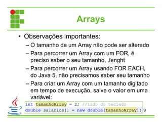 Arrays
• Observações importantes:
– O tamanho de um Array não pode ser alterado
– Para percorrer um Array com um FOR, é
preciso saber o seu tamanho, .lenght
– Para percorrer um Array usando FOR EACH,
do Java 5, não precisamos saber seu tamanho
– Para criar um Array com um tamanho digitado
em tempo de execução, salve o valor em uma
variável:
9
 