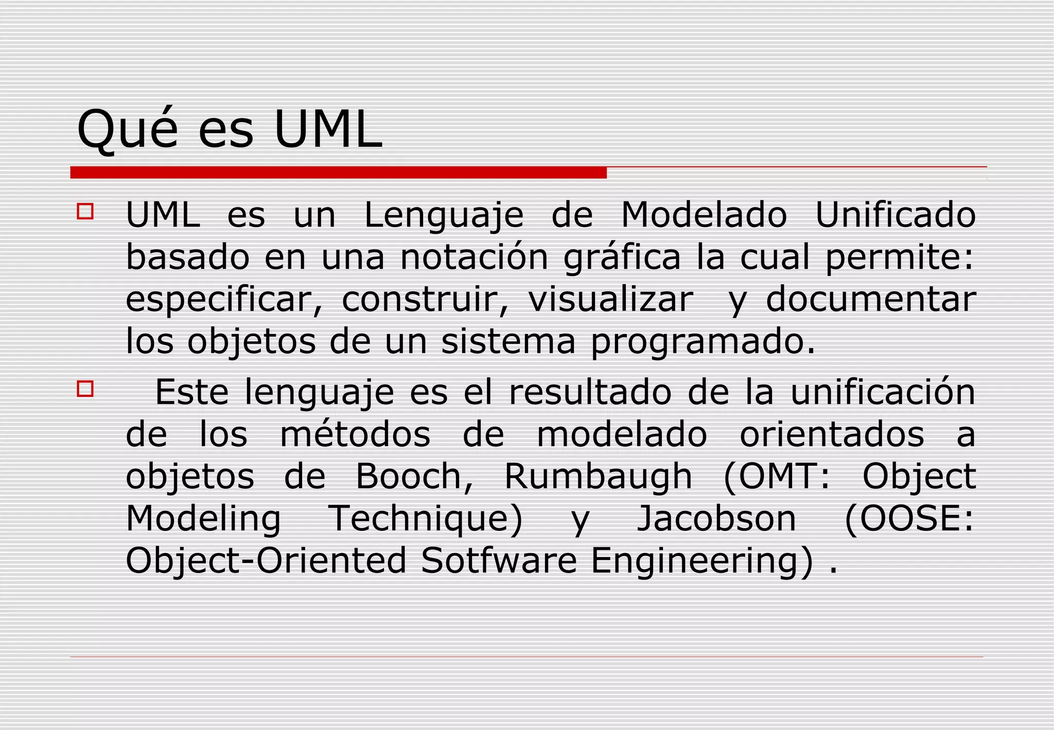 Qué es UML




UML es un Lenguaje de Modelado Unificado
basado en una notación gráfica la cual permite:
especificar, construir, visualizar y documentar
los objetos de un sistema programado.
Este lenguaje es el resultado de la unificación
de los métodos de modelado orientados a
objetos de Booch, Rumbaugh (OMT: Object
Modeling Technique) y Jacobson (OOSE:
Object-Oriented Sotfware Engineering) .

 