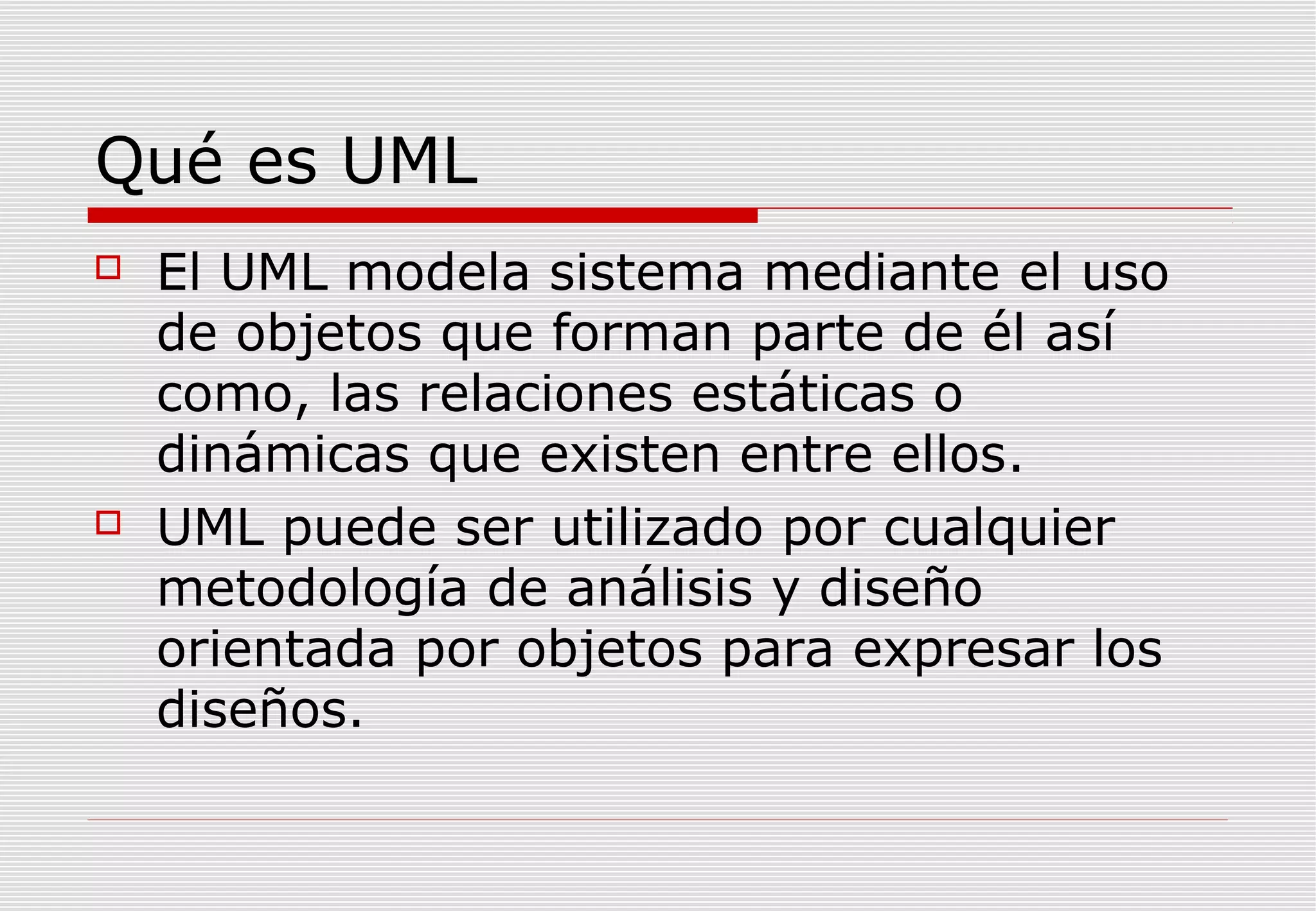 Qué es UML




El UML modela sistema mediante el uso
de objetos que forman parte de él así
como, las relaciones estáticas o
dinámicas que existen entre ellos.
UML puede ser utilizado por cualquier
metodología de análisis y diseño
orientada por objetos para expresar los
diseños.

 