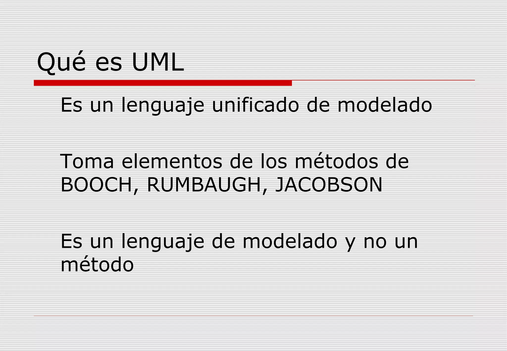 Qué es UML
Es un lenguaje unificado de modelado
Toma elementos de los métodos de
BOOCH, RUMBAUGH, JACOBSON
Es un lenguaje de modelado y no un
método

 