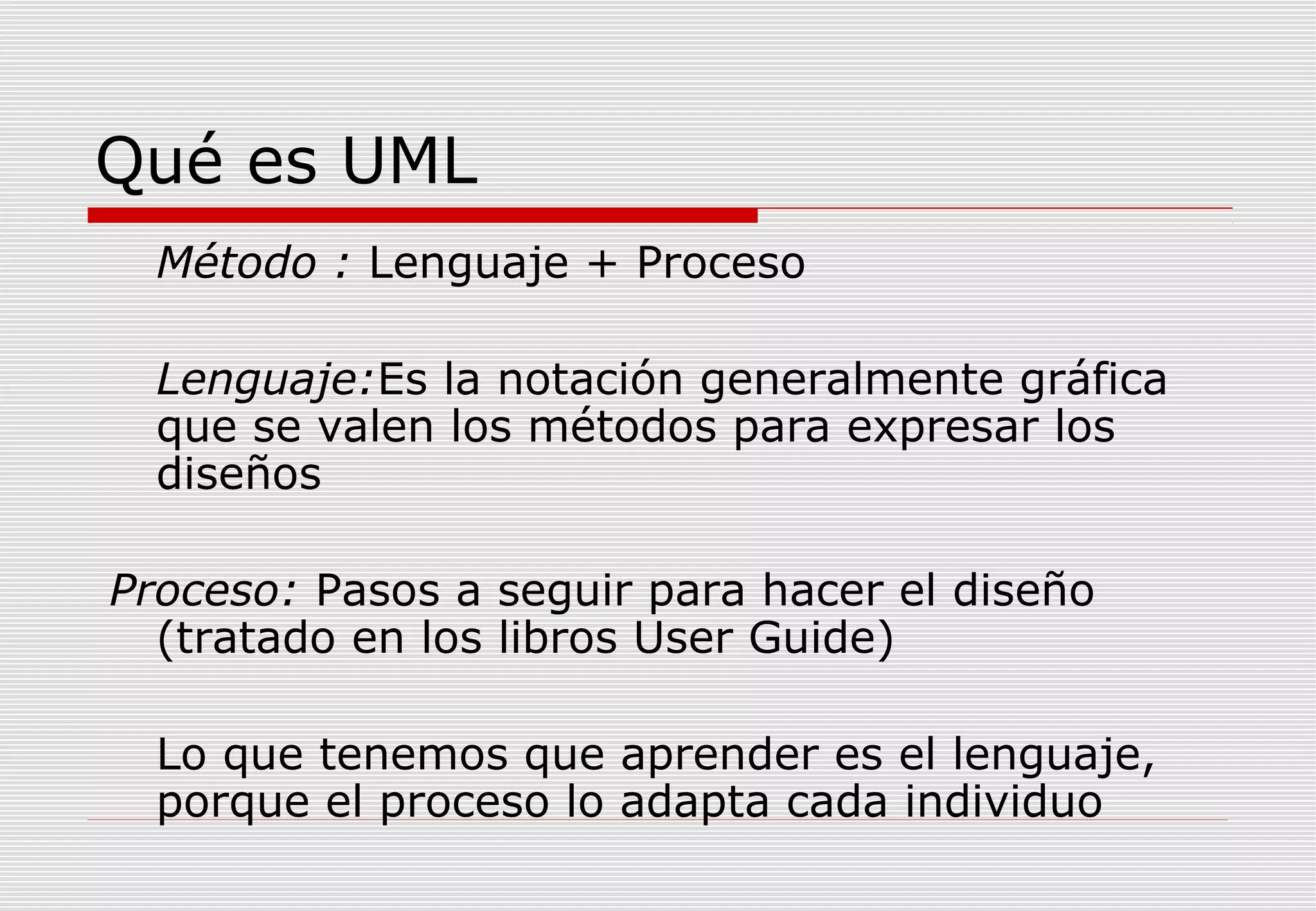Qué es UML
Método : Lenguaje + Proceso
Lenguaje:Es la notación generalmente gráfica
que se valen los métodos para expresar los
diseños
Proceso: Pasos a seguir para hacer el diseño
(tratado en los libros User Guide)
Lo que tenemos que aprender es el lenguaje,
porque el proceso lo adapta cada individuo

 