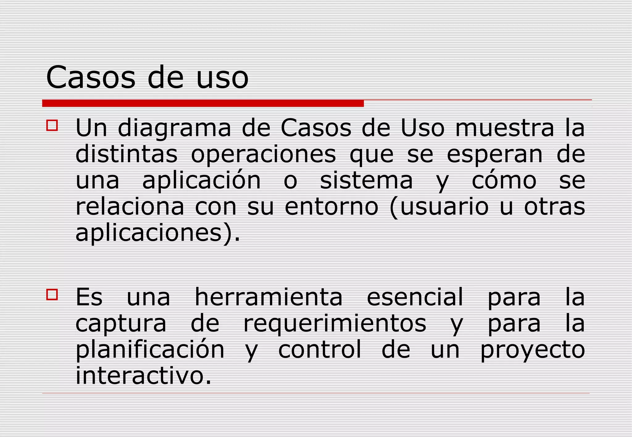 Casos de uso


Un diagrama de Casos de Uso muestra la
distintas operaciones que se esperan de
una aplicación o sistema y cómo se
relaciona con su entorno (usuario u otras
aplicaciones).



Es una herramienta esencial para la
captura de requerimientos y para la
planificación y control de un proyecto
interactivo.

 