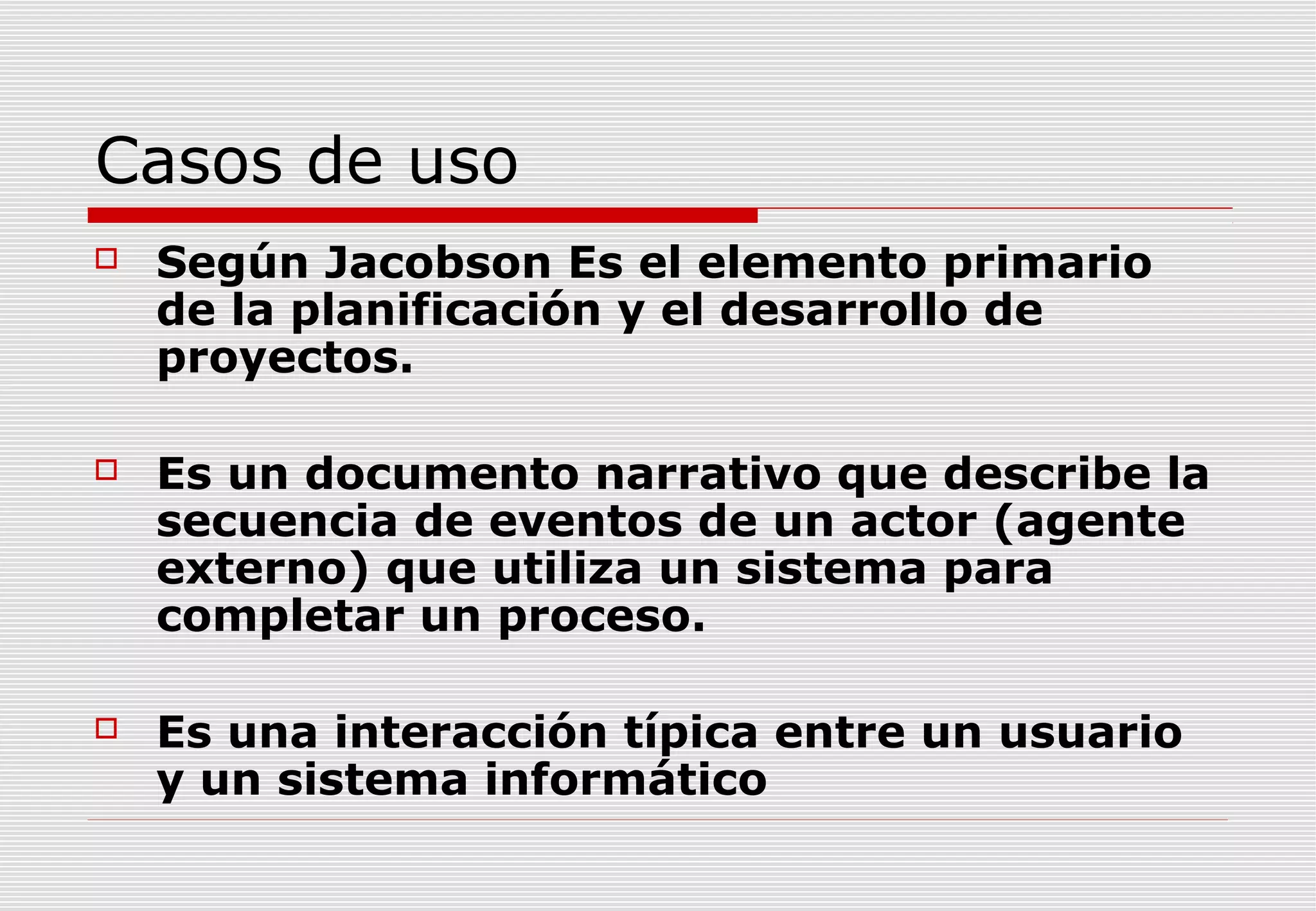 Casos de uso


Según Jacobson Es el elemento primario
de la planificación y el desarrollo de
proyectos.



Es un documento narrativo que describe la
secuencia de eventos de un actor (agente
externo) que utiliza un sistema para
completar un proceso.



Es una interacción típica entre un usuario
y un sistema informático

 