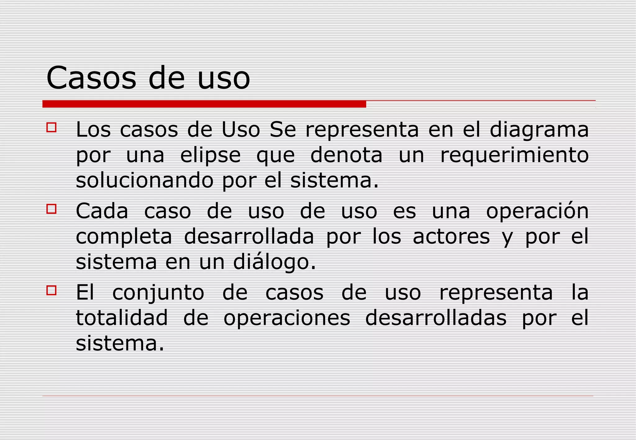 Casos de uso






Los casos de Uso Se representa en el diagrama
por una elipse que denota un requerimiento
solucionando por el sistema.
Cada caso de uso de uso es una operación
completa desarrollada por los actores y por el
sistema en un diálogo.
El conjunto de casos de uso representa la
totalidad de operaciones desarrolladas por el
sistema.

 