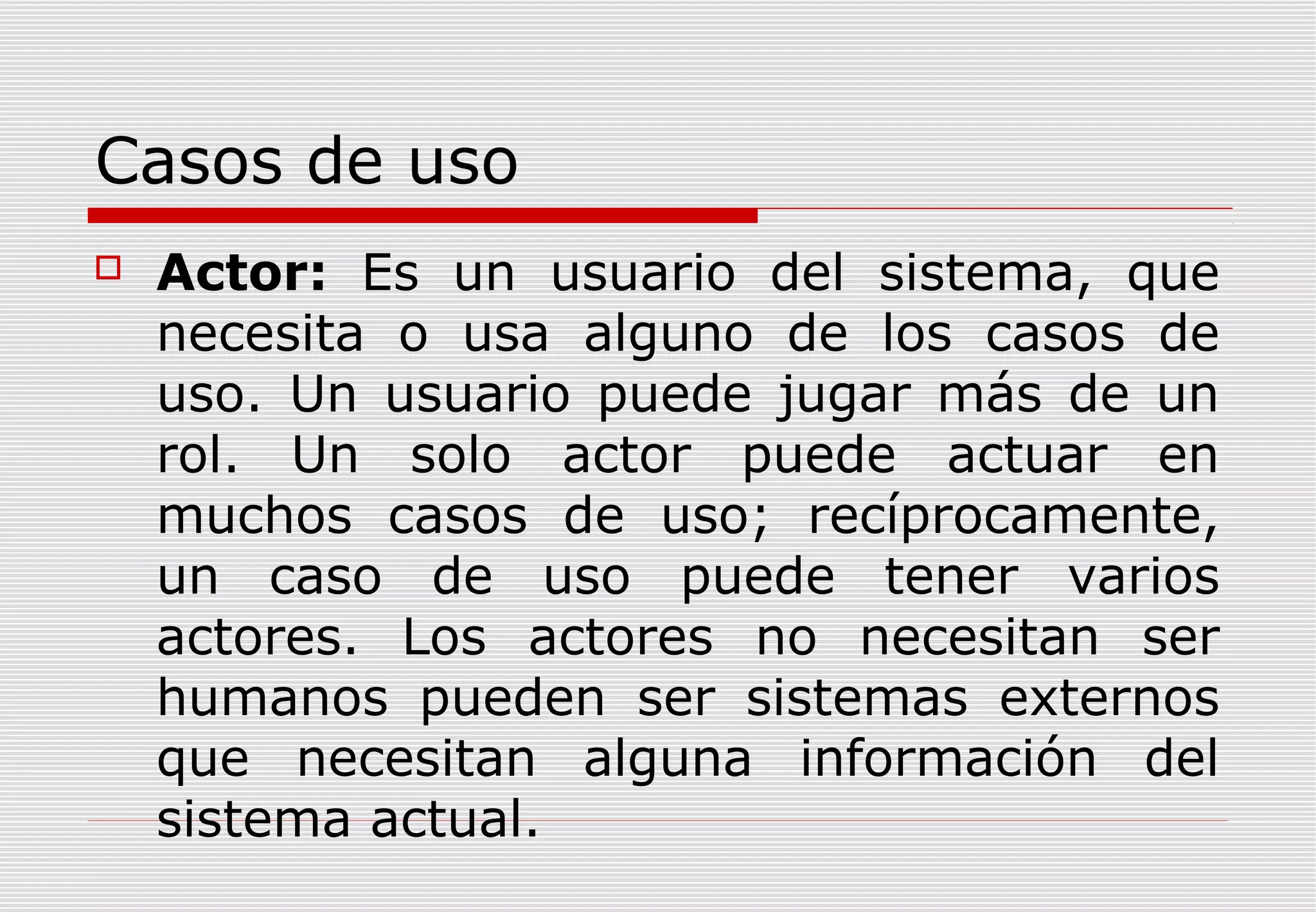 Casos de uso


Actor: Es un usuario del sistema, que
necesita o usa alguno de los casos de
uso. Un usuario puede jugar más de un
rol. Un solo actor puede actuar en
muchos casos de uso; recíprocamente,
un caso de uso puede tener varios
actores. Los actores no necesitan ser
humanos pueden ser sistemas externos
que necesitan alguna información del
sistema actual.

 