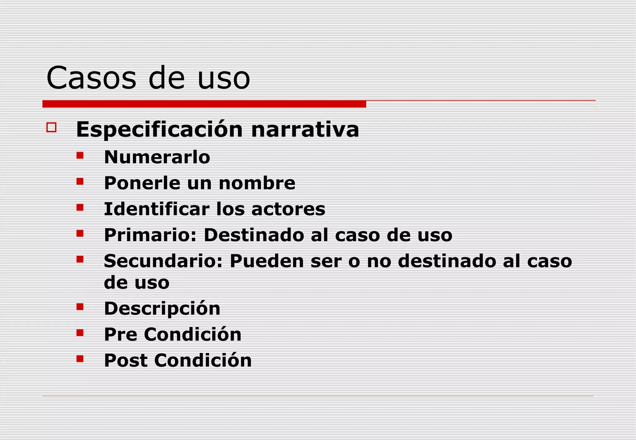 Casos de uso


Especificación narrativa










Numerarlo
Ponerle un nombre
Identificar los actores
Primario: Destinado al caso de uso
Secundario: Pueden ser o no destinado al caso
de uso
Descripción
Pre Condición
Post Condición

 