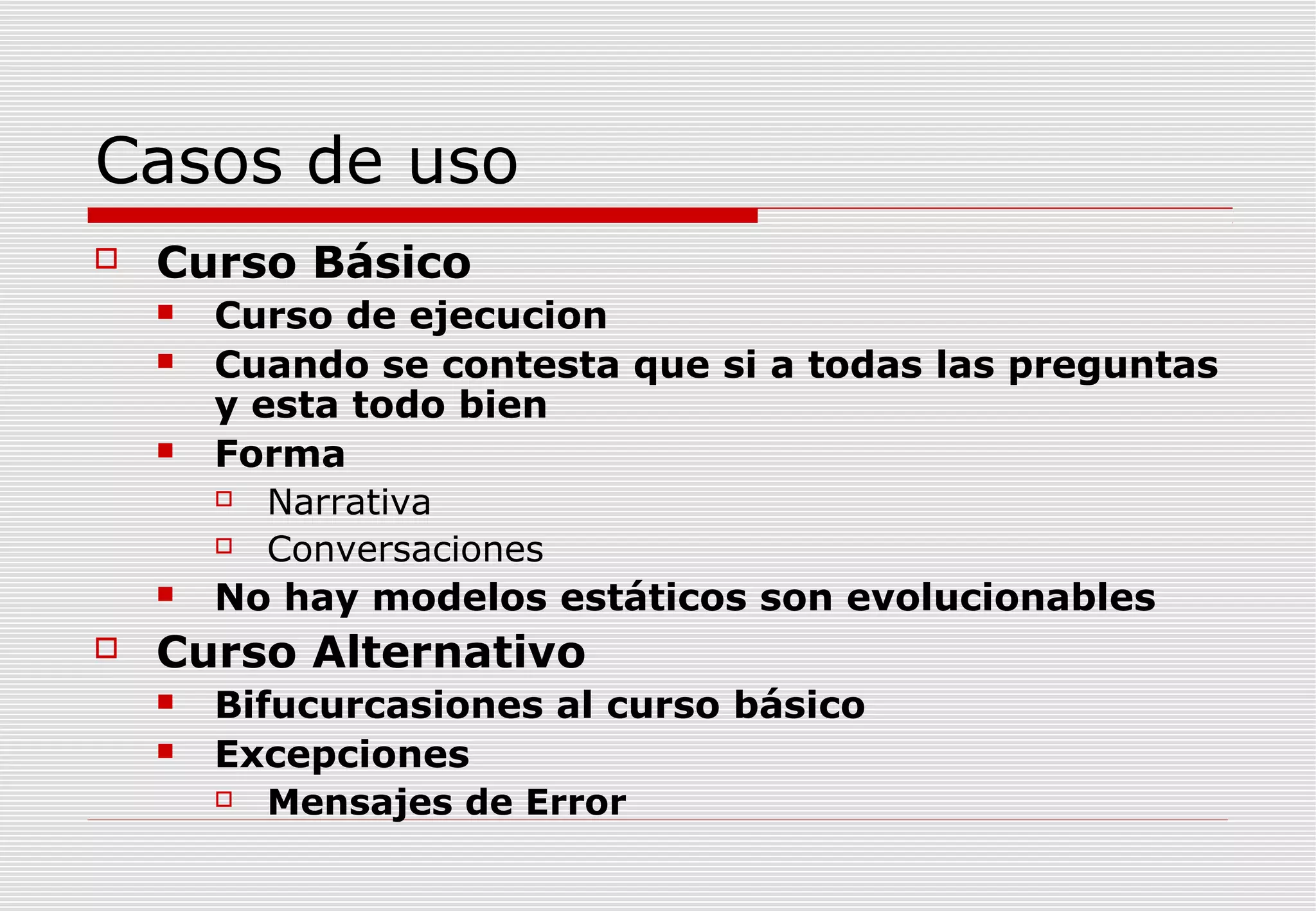 Casos de uso


Curso Básico









Curso de ejecucion
Cuando se contesta que si a todas las preguntas
y esta todo bien
Forma

Narrativa

Conversaciones
No hay modelos estáticos son evolucionables

Curso Alternativo



Bifucurcasiones al curso básico
Excepciones

Mensajes de Error

 