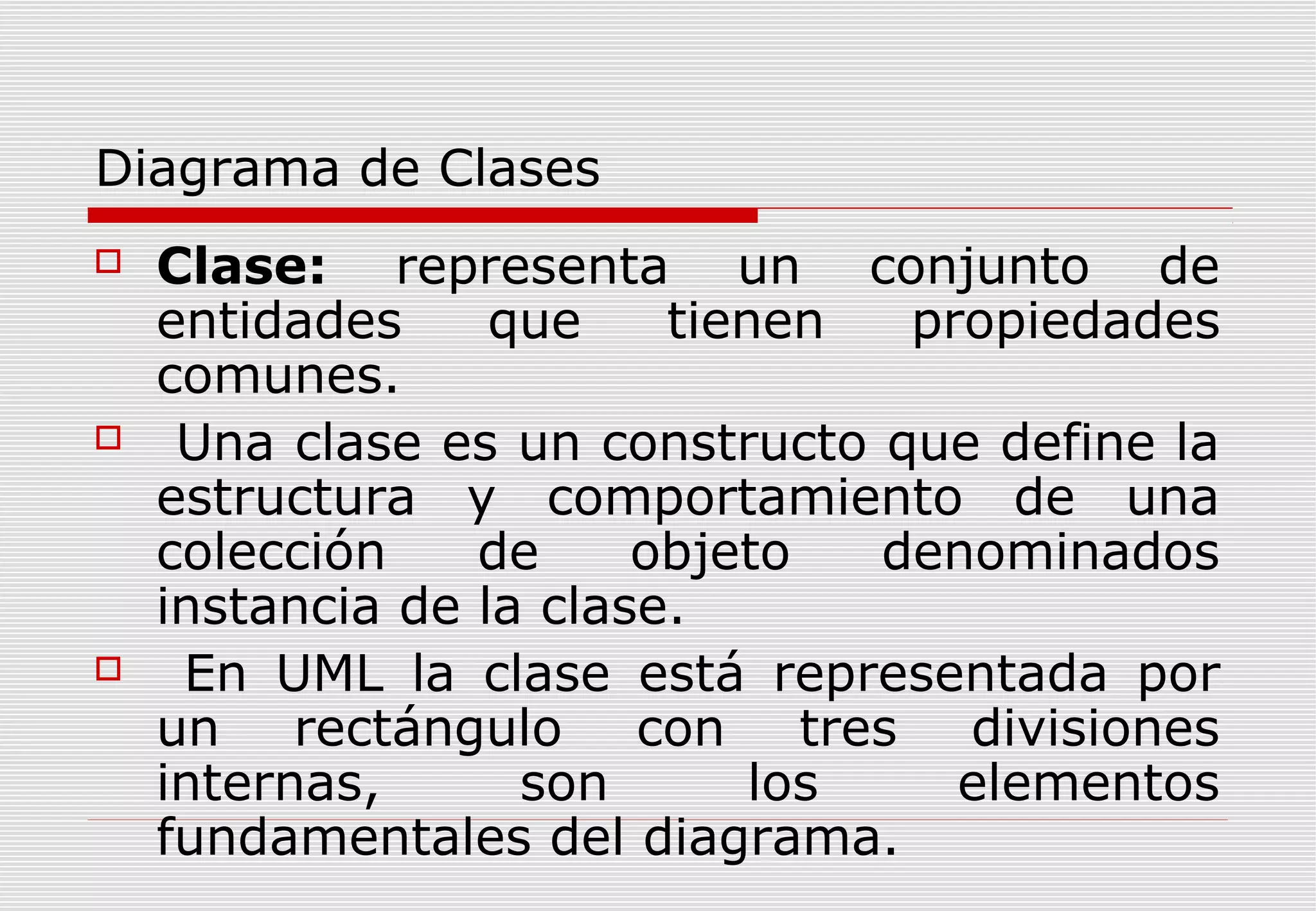 Diagrama de Clases






Clase: representa un conjunto de
entidades
que
tienen
propiedades
comunes.
Una clase es un constructo que define la
estructura y comportamiento de una
colección
de
objeto
denominados
instancia de la clase.
En UML la clase está representada por
un rectángulo con tres divisiones
internas,
son
los
elementos
fundamentales del diagrama.

 