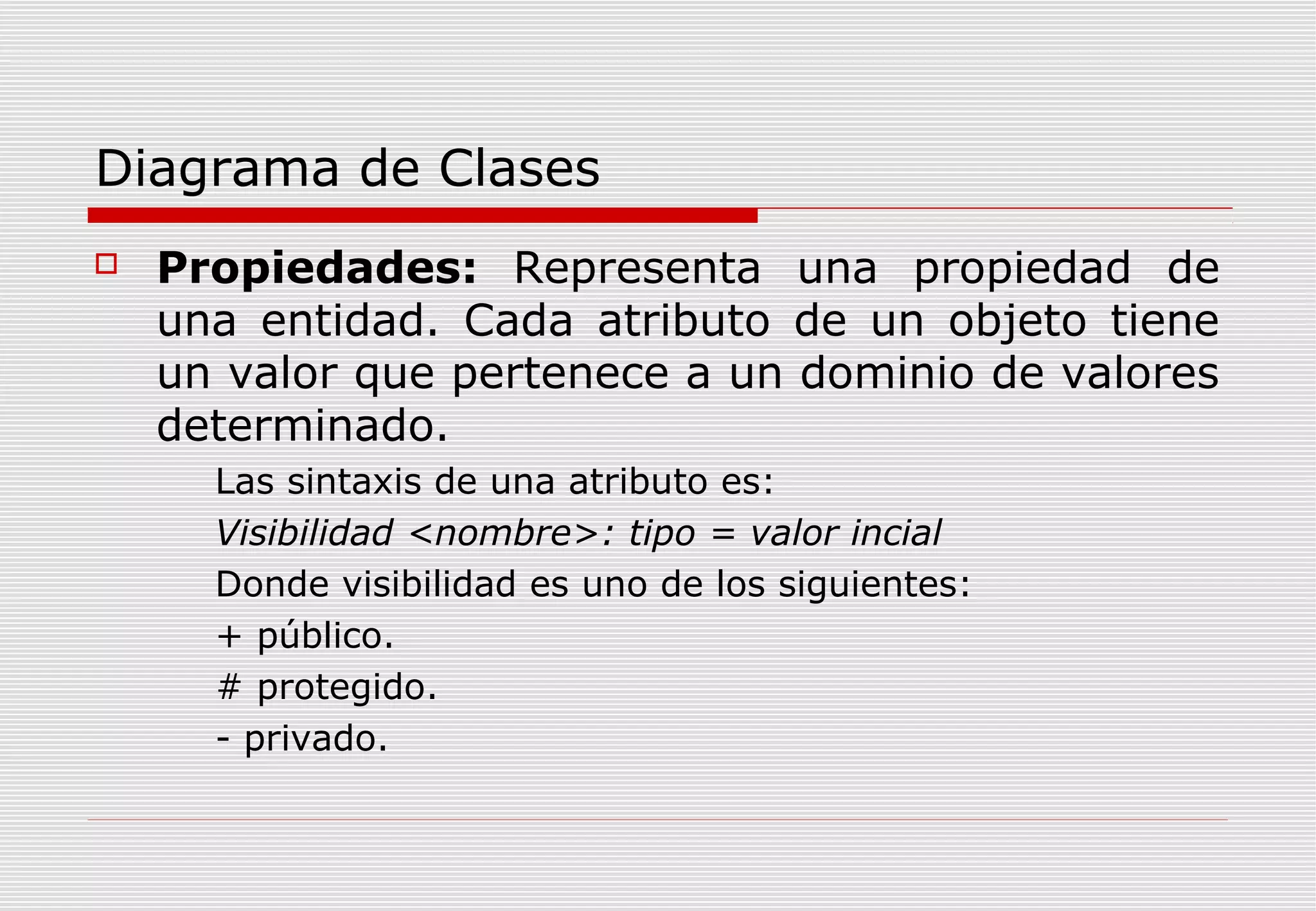 Diagrama de Clases


Propiedades: Representa una propiedad de
una entidad. Cada atributo de un objeto tiene
un valor que pertenece a un dominio de valores
determinado.
Las sintaxis de una atributo es:
Visibilidad <nombre>: tipo = valor incial
Donde visibilidad es uno de los siguientes:
+ público.
# protegido.
- privado.

 