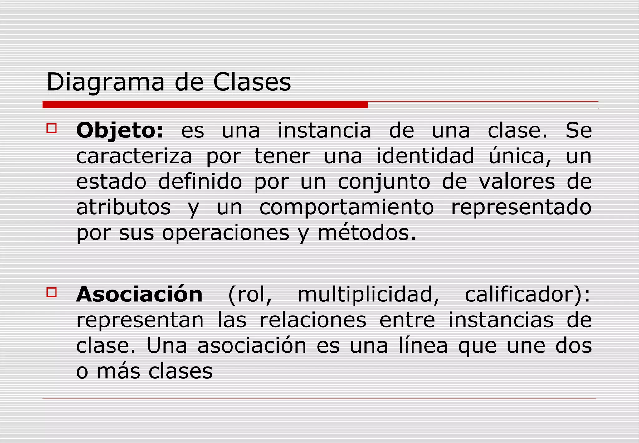 Diagrama de Clases


Objeto: es una instancia de una clase. Se
caracteriza por tener una identidad única, un
estado definido por un conjunto de valores de
atributos y un comportamiento representado
por sus operaciones y métodos.



Asociación (rol, multiplicidad, calificador):
representan las relaciones entre instancias de
clase. Una asociación es una línea que une dos
o más clases

 
