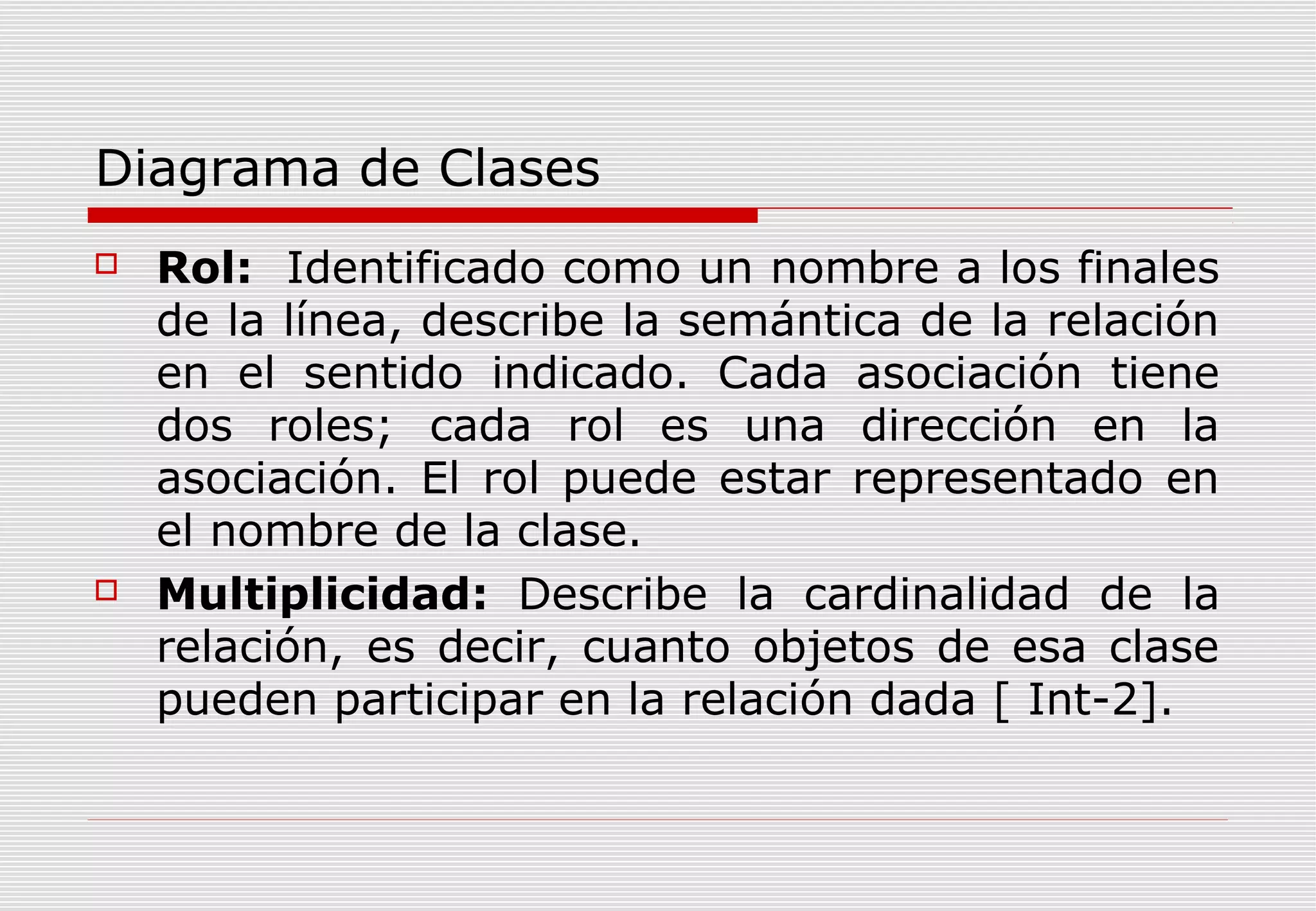 Diagrama de Clases




Rol: Identificado como un nombre a los finales
de la línea, describe la semántica de la relación
en el sentido indicado. Cada asociación tiene
dos roles; cada rol es una dirección en la
asociación. El rol puede estar representado en
el nombre de la clase.
Multiplicidad: Describe la cardinalidad de la
relación, es decir, cuanto objetos de esa clase
pueden participar en la relación dada [ Int-2].

 