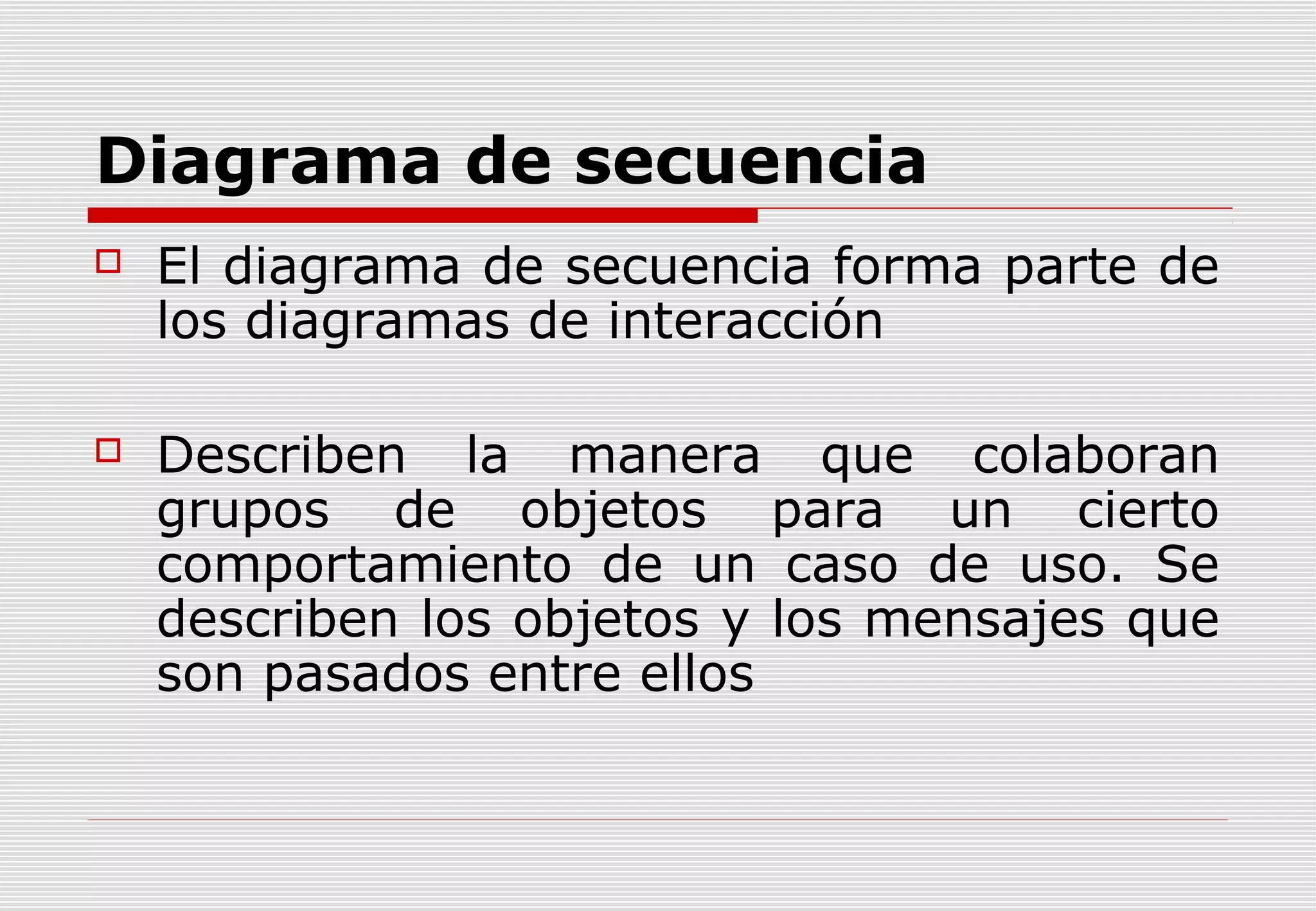 Diagrama de secuencia


El diagrama de secuencia forma parte de
los diagramas de interacción



Describen la manera que colaboran
grupos de objetos para un cierto
comportamiento de un caso de uso. Se
describen los objetos y los mensajes que
son pasados entre ellos

 