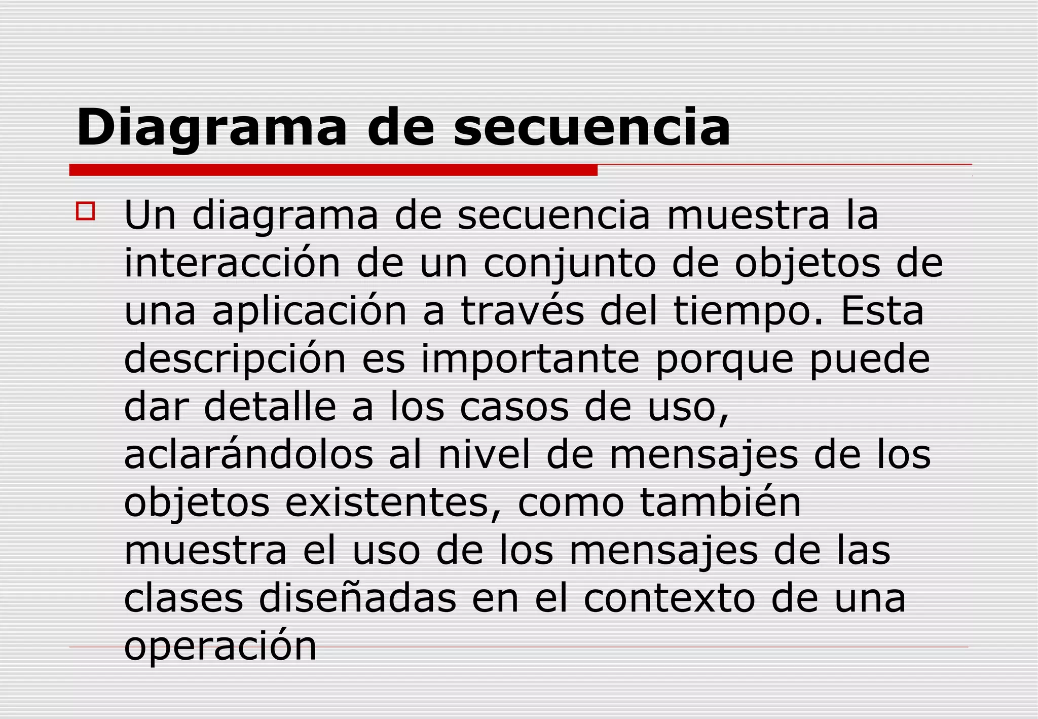 Diagrama de secuencia


Un diagrama de secuencia muestra la
interacción de un conjunto de objetos de
una aplicación a través del tiempo. Esta
descripción es importante porque puede
dar detalle a los casos de uso,
aclarándolos al nivel de mensajes de los
objetos existentes, como también
muestra el uso de los mensajes de las
clases diseñadas en el contexto de una
operación

 