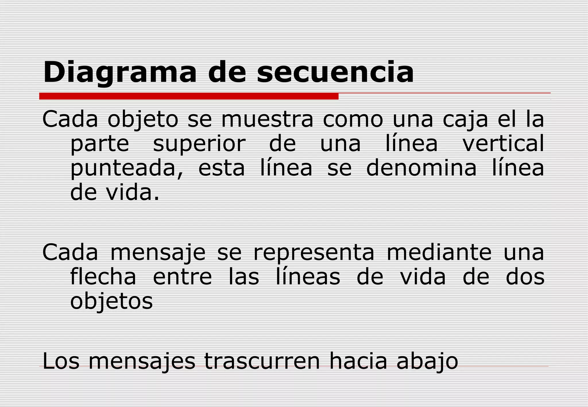 Diagrama de secuencia
Cada objeto se muestra como una caja el la
parte superior de una línea vertical
punteada, esta línea se denomina línea
de vida.
Cada mensaje se representa mediante una
flecha entre las líneas de vida de dos
objetos
Los mensajes trascurren hacia abajo

 