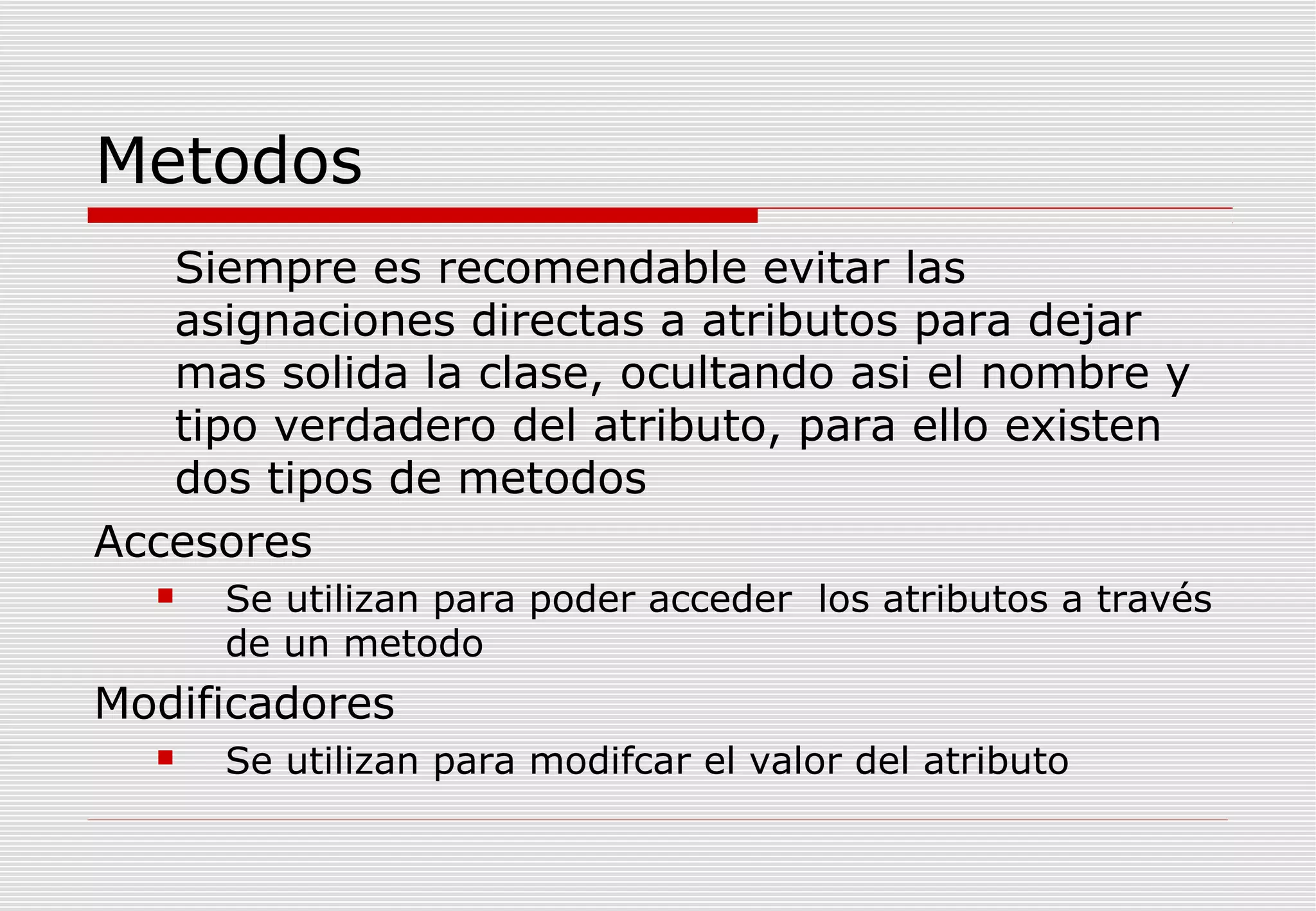 Metodos
Siempre es recomendable evitar las
asignaciones directas a atributos para dejar
mas solida la clase, ocultando asi el nombre y
tipo verdadero del atributo, para ello existen
dos tipos de metodos
Accesores


Se utilizan para poder acceder los atributos a través
de un metodo

Modificadores


Se utilizan para modifcar el valor del atributo

 