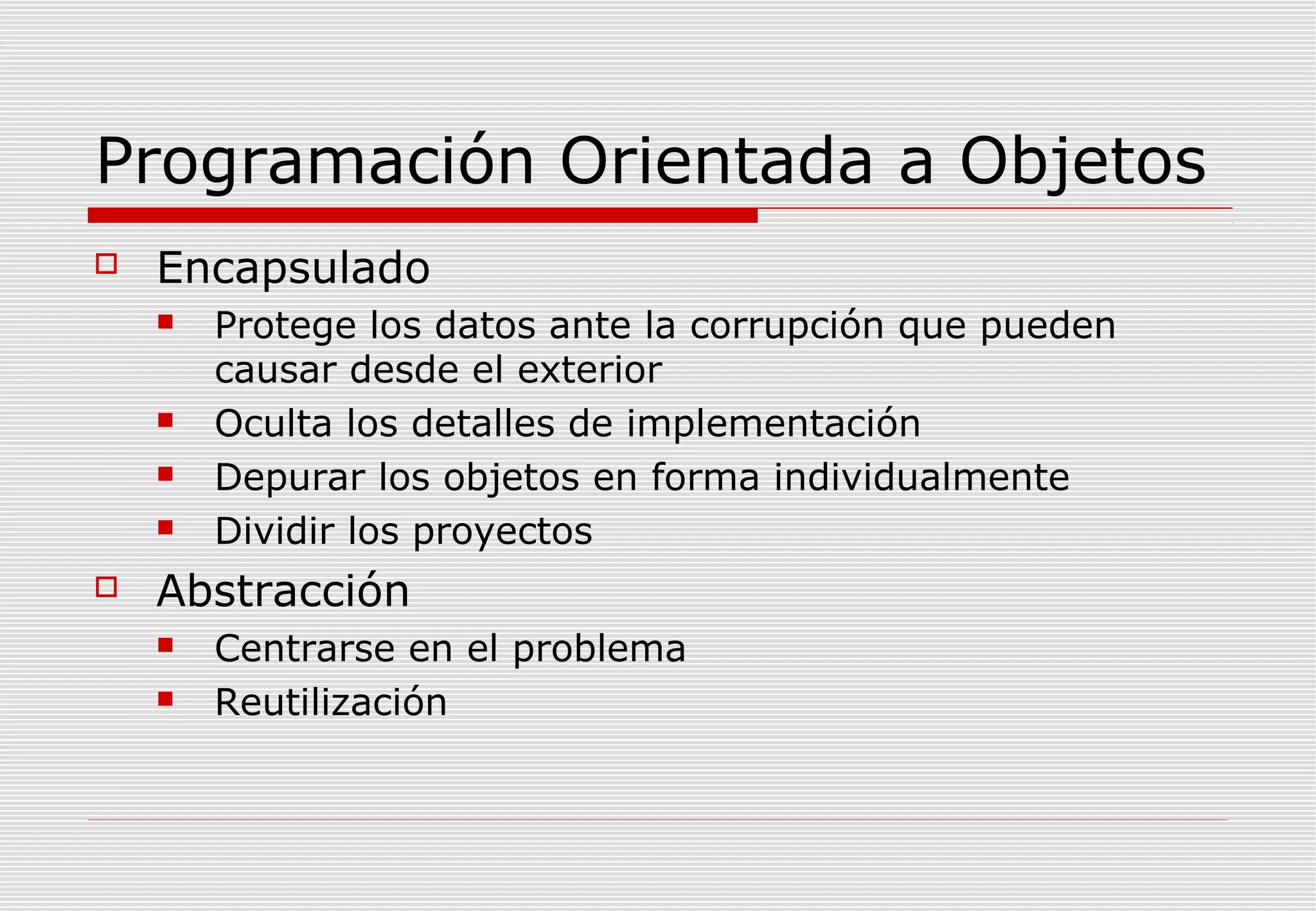 Programación Orientada a Objetos


Encapsulado








Protege los datos ante la corrupción que pueden
causar desde el exterior
Oculta los detalles de implementación
Depurar los objetos en forma individualmente
Dividir los proyectos

Abstracción



Centrarse en el problema
Reutilización

 