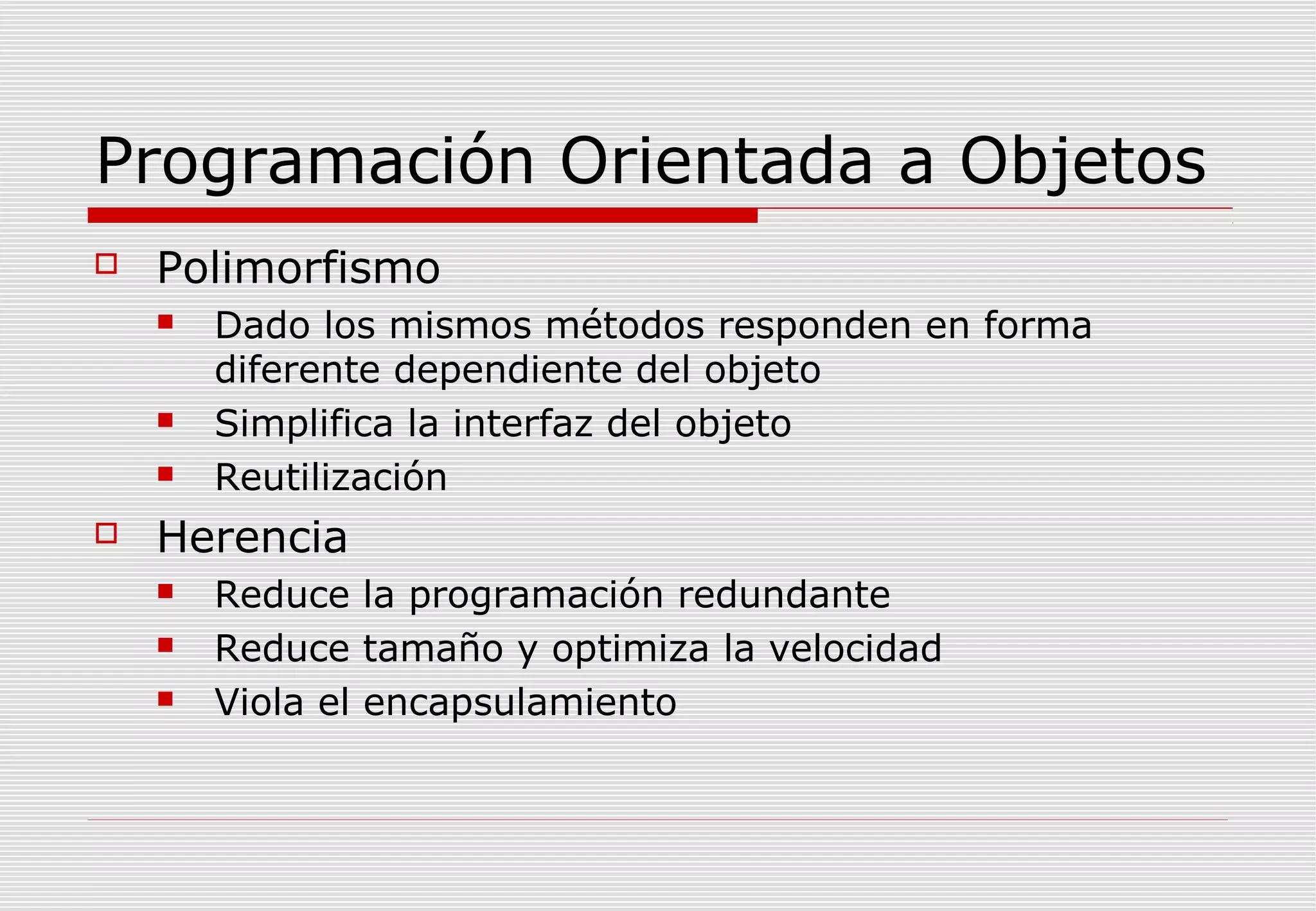 Programación Orientada a Objetos


Polimorfismo







Dado los mismos métodos responden en forma
diferente dependiente del objeto
Simplifica la interfaz del objeto
Reutilización

Herencia




Reduce la programación redundante
Reduce tamaño y optimiza la velocidad
Viola el encapsulamiento

 