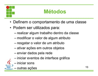 Métodos
• Definem o comportamento de uma classe
• Podem ser utilizados para:
– realizar algum trabalho dentro da classe
– modificar o valor de algum atributo
– resgatar o valor de um atributo
– ativar ações em outros objetos
– enviar dados pela rede
– iniciar eventos de interface gráfica
– iniciar sons
– outras ações 13
 