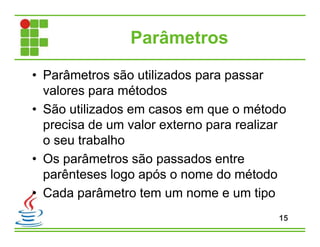 Parâmetros
• Parâmetros são utilizados para passar
valores para métodos
• São utilizados em casos em que o método
precisa de um valor externo para realizar
o seu trabalho
• Os parâmetros são passados entre
parênteses logo após o nome do método
• Cada parâmetro tem um nome e um tipo
15
 