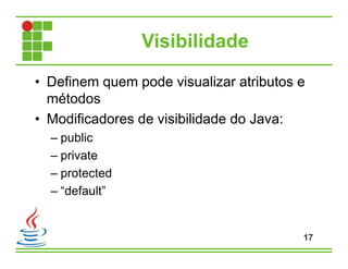 Visibilidade
• Definem quem pode visualizar atributos e
métodos
• Modificadores de visibilidade do Java:
– public
– private
– protected
– “default”
17
 