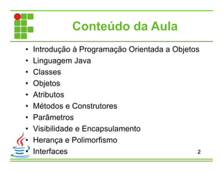 Conteúdo da Aula
• Introdução à Programação Orientada a Objetos
• Linguagem Java
• Classes
• Objetos
• Atributos
• Métodos e Construtores
• Parâmetros
• Visibilidade e Encapsulamento
• Herança e Polimorfismo
• Interfaces 2
 