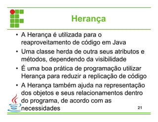 Herança
• A Herança é utilizada para o
reaproveitamento de código em Java
• Uma classe herda de outra seus atributos e
métodos, dependendo da visibilidade
• É uma boa prática de programação utilizar
Herança para reduzir a replicação de código
• A Herança também ajuda na representação
dos objetos e seus relacionamentos dentro
do programa, de acordo com as
necessidades 21
 