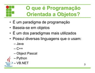 O que é Programação
Orientada a Objetos?
• É um paradigma de programação
• Baseia-se em objetos
• É um dos paradigmas mais utilizados
• Possui diversas linguagens que o usam:
– Java
– C++
– Object Pascal
– Python
– VB.NET 3
 