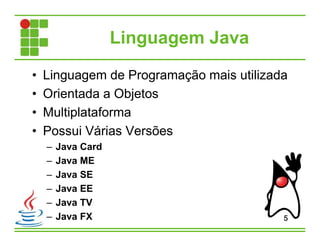 Linguagem Java
• Linguagem de Programação mais utilizada
• Orientada a Objetos
• Multiplataforma
• Possui Várias Versões
– Java Card
– Java ME
– Java SE
– Java EE
– Java TV
– Java FX 5
 