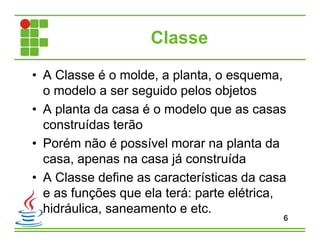 Classe
• A Classe é o molde, a planta, o esquema,
o modelo a ser seguido pelos objetos
• A planta da casa é o modelo que as casas
construídas terão
• Porém não é possível morar na planta da
casa, apenas na casa já construída
• A Classe define as características da casa
e as funções que ela terá: parte elétrica,
hidráulica, saneamento e etc.
6
 