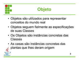 Objeto
• Objetos são utilizados para representar
conceitos do mundo real
• Objetos seguem fielmente as especificações
de suas Classes
• Os Objetos são instâncias concretas das
Classes
• As casas são instâncias concretas das
plantas que lhes deram origem
8
 