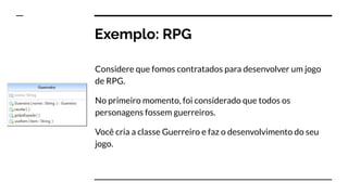 Exemplo: RPG
Considere que fomos contratados para desenvolver um jogo
de RPG.
No primeiro momento, foi considerado que todos os
personagens fossem guerreiros.
Você cria a classe Guerreiro e faz o desenvolvimento do seu
jogo.
 